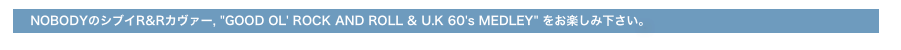 　　　  NOBODYのシブイR&Rカヴァー, "GOOD OL' ROCK AND ROLL & U.K 60's MEDLEY" をお楽しみ下さい。
" PLAY THAT FAST THING " をお楽しみ下さい。
