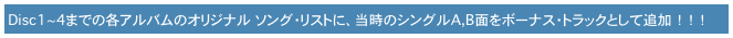 　Disc1~4までの各アルバムのオリジナル　ソング・リストに、当時のシングルA,B面をボーナス・トラックとして追加　！　！　！