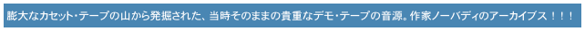　膨大なカセット・テープの山から発掘された、当時そのままの貴重なデモ・テープの音源。作家ノーバディのアーカイブス　！　！　！